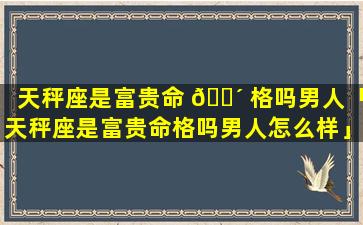 天秤座是富贵命 🐴 格吗男人「天秤座是富贵命格吗男人怎么样」